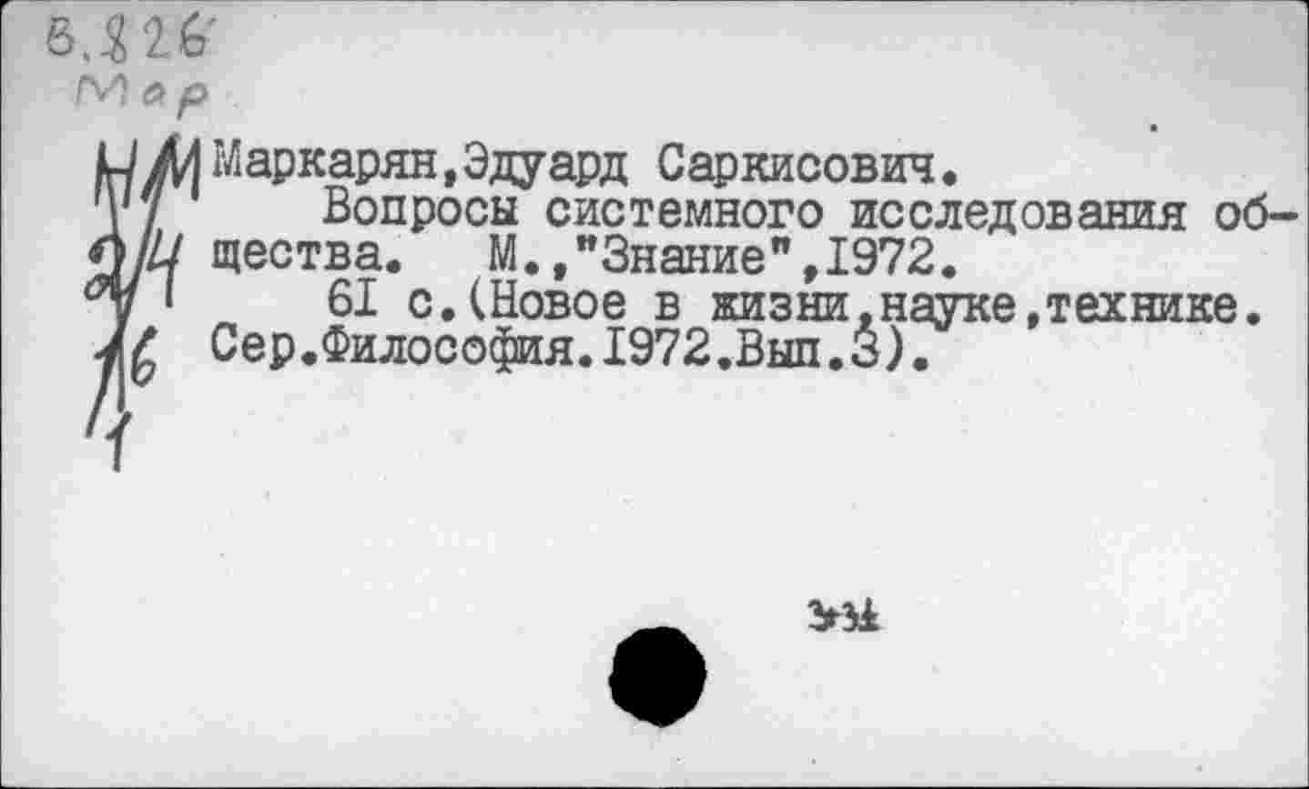 ﻿в.Ш’
ЛИ ар
Ж к 7
Маркарян,Эдуард Саркисович.
Вопросы системного исследования общества. М.,"Знание",1972.
61 с.(Новое в жизни,науке,технике. Сер.Философия.1972.Вып.3).
